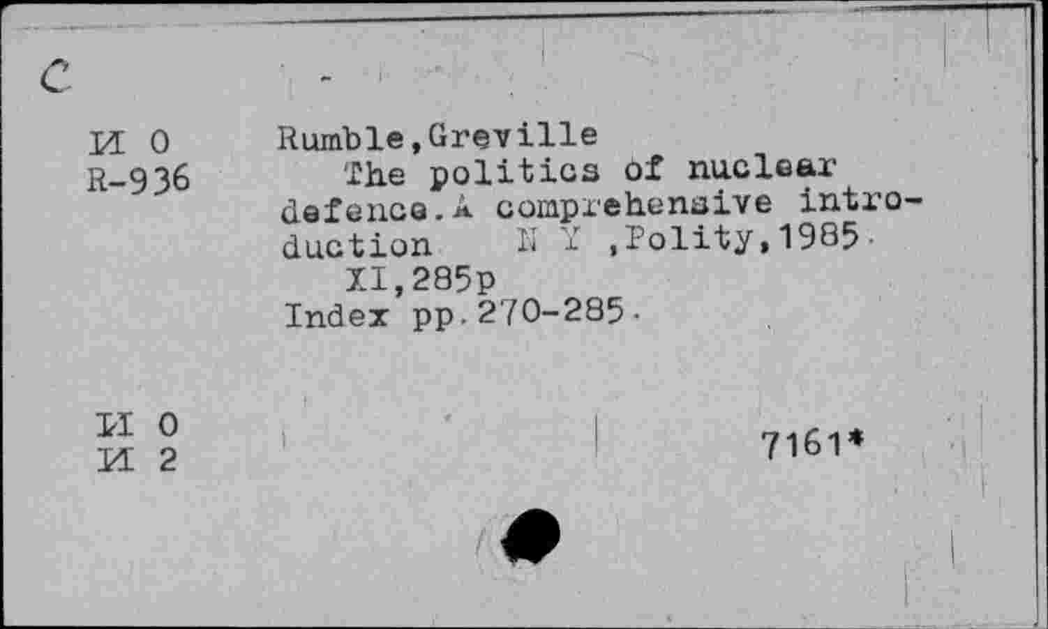 ﻿M 0 R-936	Rumble,Greville The politics of nuclear defence.A comprehensive intr duction N f .Polity,1985• XI.285P Index pp.270-285-
11 0 M 2	7161*